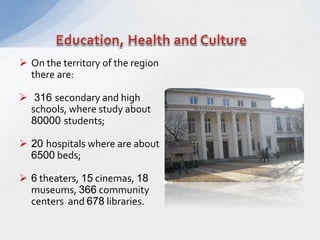  On the territory of the region
there are:
 316 secondary and high
schools, where study about
80000 students;
 20 hospitals where are about
6500 beds;
 6 theaters, 15 cinemas, 18
museums, 366 community
centers and 678 libraries.
 