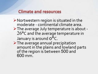 Nortwestern region is situated in the
moderate - continental climate area.
The average July temperature is about -
26°C and the average temperature in
January is around 0°C.
The average annual precipitation
amount in the plains and lowland parts
of the region is between 500 and
600 mm.
 