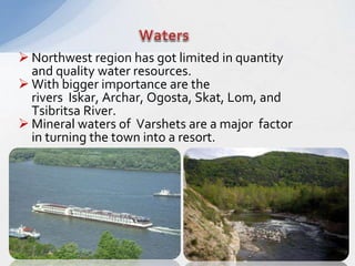  Northwest region has got limited in quantity
and quality water resources.
 With bigger importance are the
rivers Iskar, Archar, Ogosta, Skat, Lom, and
Tsibritsa River.
 Mineral waters of Varshets are a major factor
in turning the town into a resort.
 