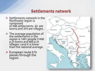  Settlements network in the
Northwest region is
composed
of 398 settlements. 24 are
towns and 374 are villages.
 The average population of
the settlements in the
region is 1491 people (1436
p.in towns and 665 p.in
villages ) and it is lower
than the national average.
 European route E79
passes through the
region.
 