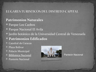 Patrimonios Naturales
 Parque Los Caobos
 Parque Nacional El Avila
 Jardín botánico de la Universidad Central de Venezuela
Patrimonios Edificados
 Catedral de Caracas
 Plaza Bolívar
 Palacio Municipal
 Biblioteca Nacional                   Panteón Nacional
 Panteón Nacional
 