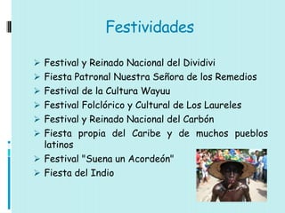 Festividades

 Festival y Reinado Nacional del Dividivi
 Fiesta Patronal Nuestra Señora de los Remedios
 Festival de la Cultura Wayuu
 Festival Folclórico y Cultural de Los Laureles
 Festival y Reinado Nacional del Carbón
 Fiesta propia del Caribe y de muchos pueblos
  latinos
 Festival "Suena un Acordeón"
 Fiesta del Indio
 