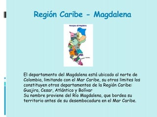 Región Caribe - Magdalena




El departamento del Magdalena está ubicado al norte de
Colombia, limitando con el Mar Caribe, su otros limites los
constituyen otros departamentos de la Región Caribe:
Guajira, Cesar, Atlántico y Bolívar
Su nombre proviene del Río Magdalena, que bordea su
territorio antes de su desembocadura en el Mar Caribe.
 