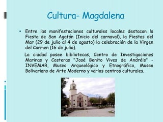 Cultura- Magdalena
 Entre las manifestaciones culturales locales destacan la
  Fiesta de San Agatón (Inicio del carnaval), la Fiestas del
  Mar (29 de julio al 4 de agosto) la celebración de la Virgen
  del Carmen (16 de julio).
  La ciudad posee bibliotecas, Centro de Investigaciones
  Marinas y Costeras "José Benito Vives de Andréis" -
  INVEMAR, Museo Arqueológico y Etnográfico, Museo
  Bolivariano de Arte Moderno y varios centros culturales.
 