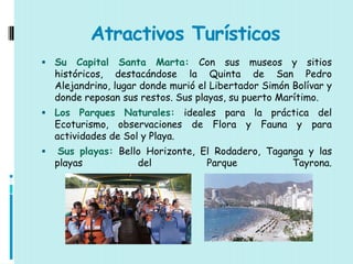 Atractivos Turísticos
 Su     Capital Santa Marta: Con sus museos y sitios
    históricos, destacándose la Quinta de San Pedro
    Alejandrino, lugar donde murió el Libertador Simón Bolívar y
    donde reposan sus restos. Sus playas, su puerto Marítimo.
 Los Parques Naturales: ideales    para la práctica del
    Ecoturismo, observaciones de Flora y Fauna y para
    actividades de Sol y Playa.
    Sus playas: Bello Horizonte, El Rodadero, Taganga y las
    playas           del           Parque           Tayrona.
 