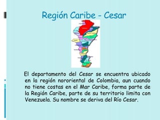 Región Caribe - Cesar




El departamento del Cesar se encuentra ubicado
en la región nororiental de Colombia, aun cuando
no tiene costas en el Mar Caribe, forma parte de
la Región Caribe, parte de su territorio limita con
Venezuela. Su nombre se deriva del Río Cesar.
 