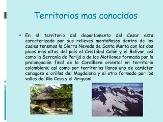 Territorios mas conocidos

 En   el territorio del departamento del Cesar esta
  caracterizado por sus relieves montañosos dentro de los
  cuales tenemos la Sierra Nevada de Santa Marta con los dos
  picos más altos del país el Cristóbal Colón y el Bolívar, así
  como la Serranía de Perijá o de los Motilones formada por la
  prolongación final de la Cordillera oriental en territorio
  colombiano; así como por territorios llanos uno de carácter
  cenagoso a orillas del Magdalena y el otro formado por los
  valles del Río Cesa y el Ariguaní.
 