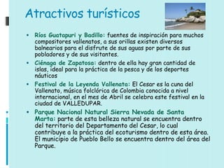 Atractivos turísticos
 Ríos Guatapuri y Badillo: fuentes de inspiración para muchos
  compositores vallenatos, a sus orillas existen diversos
  balnearios para el disfrute de sus aguas por parte de sus
  pobladores y de sus visitantes.
 Ciénaga de Zapatosa: dentro de ella hay gran cantidad de
  islas, ideal para la práctica de la pesca y de los deportes
  náuticos
 Festival de la Leyenda Vallenata: El Cesar es la cuna del
  Vallenato, música folclórica de Colombia conocida a nivel
  internacional, en el mes de Abril se celebra este festival en la
  ciudad de VALLEDUPAR.
 Parque Nacional Natural Sierra Nevada de Santa
    Marta: parte de esta belleza natural se encuentra dentro
    del territorio del Departamento del Cesar, lo cual
    contribuye a la práctica del ecoturismo dentro de esta área.
    El municipio de Pueblo Bello se encuentra dentro del área del
    Parque.
 