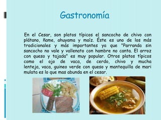 Gastronomía

En el Cesar, son platos típicos el sancocho de chivo con
plátano, ñame, ahuyama y maíz. Éste es uno de los más
tradicionales y más importantes ya que "Parranda sin
sancocho no vale y vallenato con hambre no canta. El arroz
con queso y tajada" es muy popular. Otros platos típicos
como el ojo de vaca, de cerdo, chivo y mucha
lenteja, vaca, guineo verde con queso y mantequilla de mari
mulata es lo que mas abunda en el cesar.
 