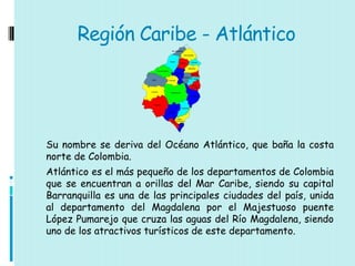 Región Caribe - Atlántico




Su nombre se deriva del Océano Atlántico, que baña la costa
norte de Colombia.
Atlántico es el más pequeño de los departamentos de Colombia
que se encuentran a orillas del Mar Caribe, siendo su capital
Barranquilla es una de las principales ciudades del país, unida
al departamento del Magdalena por el Majestuoso puente
López Pumarejo que cruza las aguas del Río Magdalena, siendo
uno de los atractivos turísticos de este departamento.
 