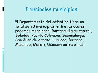 Principales municipios

El Departamento del Atlántico tiene un
total de 23 municipios, entre los cuales
podemos mencionar: Barranquilla su capital,
Soledad, Puerto Colombia, Sabanalarga,
San Juan de Acosta, Luruaco, Baranoa,
Malambo, Manatí, Usiacurí entre otros.
 