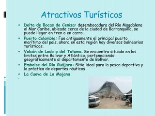 Atractivos Turísticos
   Delta de Bocas de Ceniza: desembocadura del Río Magdalena
    al Mar Caribe, ubicada cerca de la ciudad de Barranquilla, se
    puede llegar en tren o en carro.
   Puerto Colombia: Fue antiguamente el principal puerto
    marítimo del país, ahora en esta región hay diversos balnearios
    turísticos.
   Volcán de Lodo o del Totumo: Se encuentra situado en los
    limites entre Bolívar y Atlántico, perteneciendo
    geográficamente al departamento de Bolívar.
   Embalse del Río Guájara: Sitio ideal para la pesca deportiva y
    la práctica de deportes náuticos
   La Cueva de La Mojana

 