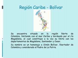 Región Caribe - Bolívar




Se   encuentra     situado   en   la   región  Norte    de
Colombia, limitando con el mar Caribe y bordeado por el río
Magdalena, el cual constituye a la vez su limite con los
departamentos de Magdalena, Santander y Cesar.
Su nombre es un homenaje a Simón Bolívar, libertador de
Colombia y considerado el Padre de La Patria.
 
