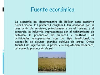 Fuente económica

La economía del departamento de Bolívar esta bastante
diversificada, los primeros renglones son ocupados por la
prestación de servicios, principalmente en el turismo y el
comercio; la industria, representada por el refinamiento de
petróleo, la producción de químicos y plásticos. Las
actividades agropecuarias son de tipo tradicional, a
excepción de algunos grandes cultivos de arroz. Otras
fuentes de ingreso son la pesca y la explotación maderera,
así como, la producción de sal.
 
