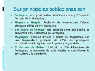 Sus principales poblaciones son:
 Cartagena: su capital centro histórico nacional y Patrimonio
  Cultural de la Humanidad.
 Mompox o Mompós: Población de arquitectura Colonial
  situada a orillas del río Magdalena
 San Basilio de Palenque: más conocido como San Basilio, se
  encuentra a 60 kilómetros de Cartagena.
 Magangue: Población situada a orillas del Magdalena, con
  una temperatura promedio de 27°C, sus principales
  actividades son la agricultura, la pesca y la ganadería.
 El Carmen de Bolívar: Ubicado a 106 kilómetros de
  Cartagena, la economía de esta región la constituyen la
  agricultura y la ganadería.
 