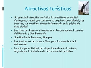 Atractivos turísticos
 Su principal atractivo turístico lo constituye su capital
  Cartagena, ciudad que conserva su arquitectura colonial, sus
  fuertes, sus castillos. Mayor información en la página de
  esta ciudad.
 Las islas del Rosario, situadas en el Parque nacional corales
  del Rosario y San Bernardo
 San Basilio de Palenque, Mompox
 Los santuarios de fauna y flora para los amantes de la
  naturaleza.
 La principal actividad del departamento es el turismo,
  seguida por la industria de refinación del petróleo.
 