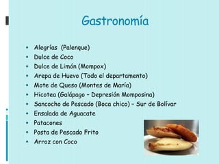Gastronomía

 Alegrías (Palenque)
 Dulce de Coco
 Dulce de Limón (Mompox)
 Arepa de Huevo (Todo el departamento)
 Mote de Queso (Montes de María)
 Hicotea (Galápago – Depresión Momposina)
 Sancocho de Pescado (Boca chico) – Sur de Bolívar
 Ensalada de Aguacate
 Patacones
 Posta de Pescado Frito
 Arroz con Coco
 