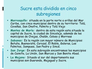 Sucre esta dividido en cinco
                  subregiones
 Morrosquillo: situada en la parte norte a orillas del Mar
    Caribe, con cinco municipios dentro de su territorio: Tolú,
    Coveñas, San Onofre, Palmito y Tolú Viejo
   Montes de María: dentro de esta región esta situada la
    capital de Sucre, la ciudad de Sincelejo, además de los
    municipios de Ovejas, Chalán, Coloso y Morroas
   Sabanas: Es la región con mayor número de Municipios:
    Betulia, Buenavista, Corozal, El Roble, Galeras, Los
    Palmitos, Sampues, San Pedro y Sincé.
   San Jorge: En esta subregión encontramos los municipios
    de Caimito, La Unión, San Marcos y San Benito Abad.
   La Mojana: Situado al sur del departamento sus
    municipios son Guaranda, Majagual y Sucre.
 