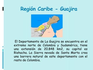 Región Caribe - Guajira




 El Departamento de La Guajira se encuentra en el
extremo norte de Colombia y Sudamérica, tiene
una extensión de 20.848 km2, su capital es
Riohacha. La Sierra nevada de Santa Marta crea
una barrera natural de este departamento con el
resto de Colombia.
 