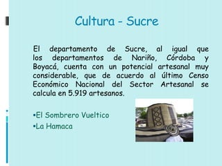 Cultura - Sucre

El departamento de Sucre, al igual que
los departamentos de Nariño, Córdoba y
Boyacá, cuenta con un potencial artesanal muy
considerable, que de acuerdo al último Censo
Económico Nacional del Sector Artesanal se
calcula en 5.919 artesanos.

El Sombrero Vueltico
La Hamaca
 