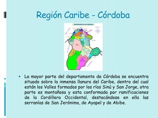 Región Caribe - Córdoba




 La mayor parte del departamento de Córdoba se encuentra
  situado sobre la inmensa llanura del Caribe, dentro del cual
  están los Valles formados por los ríos Sinú y San Jorge, otra
  parte es montañosa y esta conformada por ramificaciones
  de la Cordillera Occidental, destacándose en ella las
  serranías de San Jerónimo, de Ayapel y de Abibe.
 