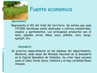Fuente economica

Agricultura
Representa el 8% del total del territorio. Se estima que unas
  170.000 hectáreas están dedicadas a cultivos semestrales,
  anuales y permanentes. Los principales productos son el
  maíz, algodón, arroz, ñame, yuca, plátano, coco, sorgo,
  ajonjolí, etc.


     Ganadería
Se practica especialmente en las sabanas del departamento.
  Montería, sede anual del Reinado Nacional de la Ganadería
  es la Capital Ganadera de Colombia. Se crían tipos vacunos
  como el Cebú, Pardo Suizo, Holstein y el muy cordobés Romo
  Sinuano.
 