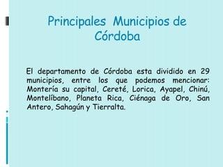 Principales Municipios de
               Córdoba

El departamento de Córdoba esta dividido en 29
municipios, entre los que podemos mencionar:
Montería su capital, Cereté, Lorica, Ayapel, Chinú,
Montelíbano, Planeta Rica, Ciénaga de Oro, San
Antero, Sahagún y Tierralta.
 