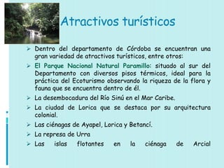 Atractivos turísticos

 Dentro del departamento de Córdoba se encuentran una
  gran variedad de atractivos turísticos, entre otros:
 El Parque Nacional Natural Paramillo: situado al sur del
  Departamento con diversos pisos térmicos, ideal para la
  práctica del Ecoturismo observando la riqueza de la flora y
  fauna que se encuentra dentro de él.
 La desembocadura del Río Sinú en el Mar Caribe.
 La ciudad de Lorica que se destaca por su arquitectura
  colonial.
 Las ciénagas de Ayapel, Lorica y Betancí.
 La represa de Urra
 Las    islas   flotantes   en    la   ciénaga     de   Arcial
 