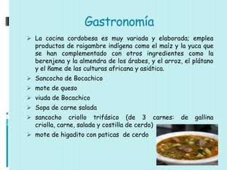 Gastronomía
 La cocina cordobesa es muy variada y elaborada; emplea
  productos de raigambre indígena como el maíz y la yuca que
  se han complementado con otros ingredientes como la
  berenjena y la almendra de los árabes, y el arroz, el plátano
  y el ñame de las culturas africana y asiática.
 Sancocho de Bocachico
 mote de queso
 viuda de Bocachico
 Sopa de carne salada
 sancocho     criollo trifásico (de 3 carnes:     de   gallina
  criolla, carne, salada y costilla de cerdo)
 mote de higadito con paticas de cerdo
 