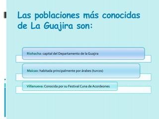 Las poblaciones más conocidas
de La Guajira son:

  Riohacha: capital del Departamento de la Guajira



  Maicao: habitada principalmente por árabes (turcos)



  Villanueva: Conocida por su Festival Cuna de Acordeones
 