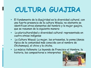 CULTURA GUAJIRA
 El fundamento de la Guajiridad es la diversidad cultural, con
    una fuerte presencia de la cultura Wayúu; no obstante se
    identifican otros elementos del hombre y la mujer guajira,
    que se resumen de la siguiente manera:
    La pluriculturalidad y diversidad cultural: representada en
    cuatro etnias indígenas
    La Cultura Wayuú: La mujer, las artesanías, la yonna (danza
    típica de la comunidad más conocida con el nombre de
    Chichamaya), el chivo y la chicha.
 La música Vallenata: La leyenda de Francisco el Hombre, la
    historia, los compositores e interpretes
 