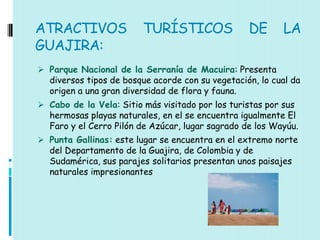 ATRACTIVOS               TURÍSTICOS               DE       LA
GUAJIRA:
 Parque Nacional de la Serranía de Macuira: Presenta
  diversos tipos de bosque acorde con su vegetación, lo cual da
  origen a una gran diversidad de flora y fauna.
 Cabo de la Vela: Sitio más visitado por los turistas por sus
  hermosas playas naturales, en el se encuentra igualmente El
  Faro y el Cerro Pilón de Azúcar, lugar sagrado de los Wayúu.
 Punta Gallinas: este lugar se encuentra en el extremo norte
  del Departamento de la Guajira, de Colombia y de
  Sudamérica, sus parajes solitarios presentan unos paisajes
  naturales impresionantes
 
