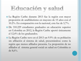  La Región Caribe durante 2013 fue la región con mayor 
proporción de analfabetismo en mayores de 15 años con el 
10.2%. En comparación con la nacional, esta fue de 5,7%. 
 De 310.229 estudiantes graduados en educación superior 
en Colombia en 2012, la Región Caribe aportó únicamente 
el 12,4% de los graduandos. 
 La Región Caribe tuvo en el 2013 un 9.9% de su población 
sin afiliación al sistema de salud, presentándose como la 
región que menos afiliados presenta. La proporción de no 
afiliados al sistema general social en salud en Colombia es 
de 8,6%. 
 