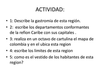 ACTIVIDAD: 
• 1: Describe la gastromia de esta región. 
• 2: escribe los departamentos conformantes 
de la refion Caribe con sus capitales . 
• 3: realiza en un octavo de cartulina el mapa de 
colombia y en el ubica esta region 
• 4: escribe los limites de esta region 
• 5: como es el vestido de los habitantes de esta 
region? 
