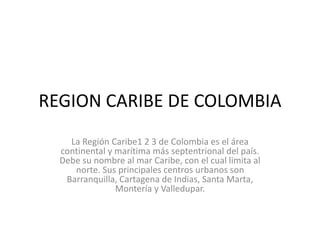 REGION CARIBE DE COLOMBIA 
La Región Caribe1 2 3 de Colombia es el área 
continental y marítima más septentrional del país. 
Debe su nombre al mar Caribe, con el cual limita al 
norte. Sus principales centros urbanos son 
Barranquilla, Cartagena de Indias, Santa Marta, 
Montería y Valledupar. 
 