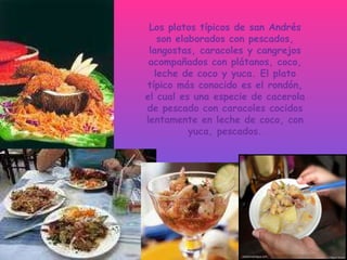 Los platos típicos de san Andrés son elaborados con pescados, langostas, caracoles y cangrejos acompañados con plátanos, coco, leche de coco y yuca. El plato típico más conocido es el rondón, el cual es una especie de cacerola de pescado con caracoles cocidos lentamente en leche de coco, con yuca, pescados. 