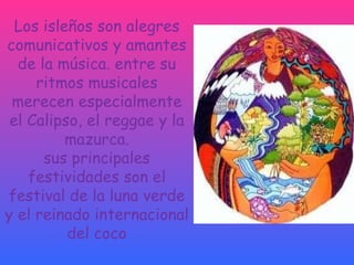 Los isleños son alegres comunicativos y amantes de la música. entre su ritmos musicales merecen especialmente el Calipso, el reggae y la mazurca. sus principales festividades son el festival de la luna verde y el reinado internacional del coco 