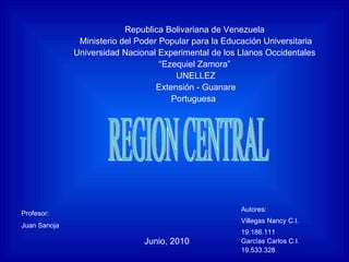 Republica Bolivariana de Venezuela  Ministerio del Poder Popular para la Educación Universitaria Universidad Nacional Experimental de los Llanos Occidentales  “ Ezequiel Zamora”  UNELLEZ Extensión - Guanare Portuguesa  REGION CENTRAL Autores:  Villegas Nancy C.I. 19.186.111 Garcías Carlos C.I. 19.533.328 Junio, 2010 Profesor: Juan Sanoja   