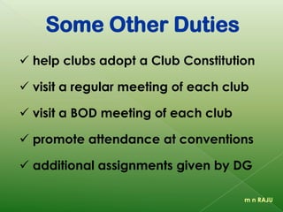 Some Other Duties
 help clubs adopt a Club Constitution
 visit a regular meeting of each club
 visit a BOD meeting of each club
 promote attendance at conventions
 additional assignments given by DG
m n RAJU
 