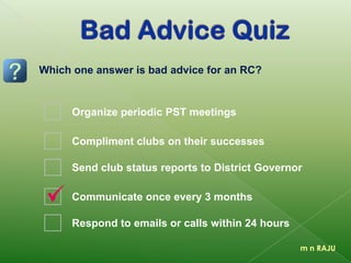 m n RAJU
Organize periodic PST meetings
Compliment clubs on their successes
Send club status reports to District Governor
Communicate once every 3 months
Respond to emails or calls within 24 hours
Which one answer is bad advice for an RC?
 