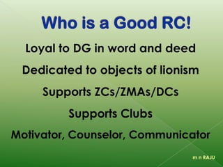 Loyalty to DG in word and deed
Dedication to objects of lionism
Support to ZCs/DCs / Clubs
Motivation, Guidance, Communication
m n RAJU
 