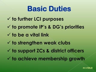 Basic Duties
 to further LCI purposes
 to promote IP’s & DG’s priorities
 to be a vital link
 to strengthen weak clubs
 to support ZCs & district officers
 to achieve membership growth
m n RAJU
 