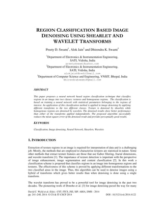 REGION CLASSIFICATION BASED IMAGE
DENOISING USING SHEARLET AND
WAVELET TRANSFORMS
Preety D. Swami1, Alok Jain2 and Dhirendra K. Swami3
1

Department of Electronics & Instrumentation Engineering,
SATI, Vidisha, India

2

Department of Electronics & Instrumentation Engineering,
SATI, Vidisha, India

preetydswami@yahoo.com

alokjain6@rediffmail.com
3

Department of Computer Science and Engineering, VNSIT, Bhopal, India
dhirendrakswami@gmail.com

ABSTRACT
This paper proposes a neural network based region classification technique that classifies
regions in an image into two classes: textures and homogenous regions. The classification is
based on training a neural network with statistical parameters belonging to the regions of
interest. An application of this classification method is applied in image denoising by applying
different transforms to the two different classes. Texture is denoised by shearlets while
homogenous regions are denoised by wavelets. The denoised results show better performance
than either of the transforms applied independently. The proposed algorithm successfully
reduces the mean square error of the denoised result and provides perceptually good results.

KEYWORDS
Classification, Image denoising, Neural Network, Shearlets, Wavelets

1. INTRODUCTION
Extraction of texture regions in an image is required for interpretation of data and is a challenging
job. Mostly, the methods that are employed to characterize textures are statistical in nature. Some
other methods that extract texture features are those that use Gabor filtering, fractal dimensions,
and wavelet transform [1]. The importance of texture detection is important with the perspective
of image enhancement, image segmentation and content classification [2]. In this work a
classification scheme is proposed that classifies regions in an image into homogenous regions and
textures. The effectiveness of this scheme is proved by applying different transformations to the
two classified areas in the image. Thus, this algorithm can be used to denoise images using a
hybrid of transforms which gives better results than when denoising is done using a single
transform.
The wavelet transform has proved to be a powerful tool for image denoising in the past two
decades. The pioneering work of Donoho et al. [3] for image denoising paved the way for many
David C. Wyld et al. (Eds) : CST, ITCS, JSE, SIP, ARIA, DMS - 2014
pp. 241–248, 2014. © CS & IT-CSCP 2014

DOI : 10.5121/csit.2014.4122

 
