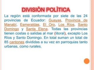 DIVISIÒN POLÌTICA
La región está conformada por siete de las 24
provincias de Ecuador: Guayas, Provincia de
Manabí, Esmeraldas, El Oro, Los Ríos, Santo
Domingo y Santa Elena. Todas las provincias
tienen costas o salidas al mar (litoral), excepto Los
Ríos y Santo Domingo. En total suman un total de
85 cantones divididas a su vez en parroquias tanto
urbanas, como rurales.
 