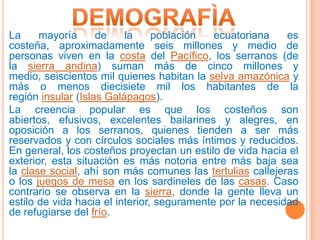La     mayoría      de    la     población   ecuatoriana    es
costeña, aproximadamente seis millones y medio de
personas viven en la costa del Pacífico, los serranos (de
la sierra andina) suman más de cinco millones y
medio, seiscientos mil quienes habitan la selva amazónica y
más o menos diecisiete mil los habitantes de la
región insular (Islas Galápagos).
La creencia popular es que los costeños son
abiertos, efusivos, excelentes bailarines y alegres, en
oposición a los serranos, quienes tienden a ser más
reservados y con círculos sociales más íntimos y reducidos.
En general, los costeños proyectan un estilo de vida hacia el
exterior, esta situación es más notoria entre más baja sea
la clase social, ahí son más comunes las tertulias callejeras
o los juegos de mesa en los sardineles de las casas. Caso
contrario se observa en la sierra, donde la gente lleva un
estilo de vida hacia el interior, seguramente por la necesidad
de refugiarse del frío.
 
