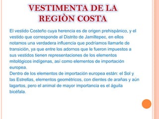 VESTIMENTA DE LA
           REGIÒN COSTA
El vestido Costeño cuya herencia es de origen prehispánico, y el
vestido que corresponde al Distrito de Jamiltepec, en ellos
notamos una verdadera influencia que podríamos llamarle de
transición, ya que entre los adornos que le fueron impuestos a
sus vestidos tienen representaciones de los elementos
mitológicos indígenas, así como elementos de importación
europea.
Dentro de los elementos de importación europea están: el Sol y
las Estrellas, elementos geométricos, con dientes de arañas y aún
lagartos, pero el animal de mayor importancia es el águila
bicéfala.
 
