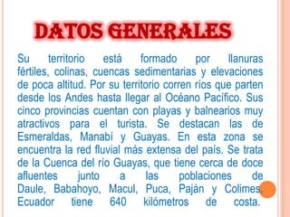DATOS GENERALES
Su       territorio     está  formado     por    llanuras
fértiles, colinas, cuencas sedimentarias y elevaciones
de poca altitud. Por su territorio corren ríos que parten
desde los Andes hasta llegar al Océano Pacífico. Sus
cinco provincias cuentan con playas y balnearios muy
atractivos para el turista. Se destacan las de
Esmeraldas, Manabí y Guayas. En esta zona se
encuentra la red fluvial más extensa del país. Se trata
de la Cuenca del río Guayas, que tiene cerca de doce
afluentes         junto     a  las     poblaciones     de
Daule, Babahoyo, Macul, Puca, Paján y Colimes.
Ecuador tiene 640 kilómetros de costa.
 