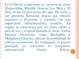 En el litoral ecuatoriano se encuentran cinco
(Esmeraldas, Manabí, Guayas, Los Ríos y El
Oro) de las 22 provincias del país. De norte a
sur presenta hermosas playas que ofrecen
descanso y diversión, y cuentan con una
importante infraestructura hotelera. La
región se caracteriza por un clima cálido y
seco al sur, y tropical húmedo al norte. Varios
Parques Nacionales como Machalilla y
Manglares-Churute, ofrecen la posibilidad de
realizar ecoturismo. En Guayaquil, el puerto
principal, se encuentra el aeropuerto
internacional            Simón         Bolívar.
 