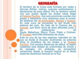 GEOGRAFÌA
El territorio de la Costa está formado por valles y
llanuras fértiles, colinas, cuencas sedimentarias y
elevaciones de poca altitud. Por su territorio corren
ríos que parten desde los Andes hasta llegar
al Océano Pacífico. Sus seis provincias cuentan con
playas y balnearios muy atractivos para el turista.
Se destacan las de Esmeraldas, Manabí y Guayas.
En esta zona se encuentra la red fluvial más
extensa del país. Se trata de la Cuenca del río
Guayas, que tiene cerca de doce afluentes junto a
las                   poblaciones                  de
Daule, Babahoyo, Macul, Puca, Paján y Colimes.
El Ecuador tiene 640 kilómetros de costa.
Esta es una de las tres regiones naturales en las
que se divide el Ecuador continental, se extiende
entre la Cordillera de los Andes y el Océano
Pacífico. Con escasa diferencia de altitud, la región
costanera está dotada de uniformidad de climas y
de paisajes, sin embargo, se encuentran
variaciones desde el bosque tropical en el Norte
hasta las desérticas llanuras en el Sur.
 