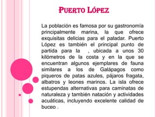PUERTO LÓPEZ
La población es famosa por su gastronomía
principalmente marina, la que ofrece
exquisitas delicias para el paladar. Puerto
López es también el principal punto de
partida para la     , ubicada a unos 30
kilómetros de la costa y en la que se
encuentran algunos ejemplares de fauna
similares a los de Galápagos como
piqueros de patas azules, pájaros fragata,
albatros y leones marinos. La isla ofrece
estupendas alternativas para caminatas de
naturaleza y también natación y actividades
acuáticas, incluyendo excelente calidad de
buceo .
 